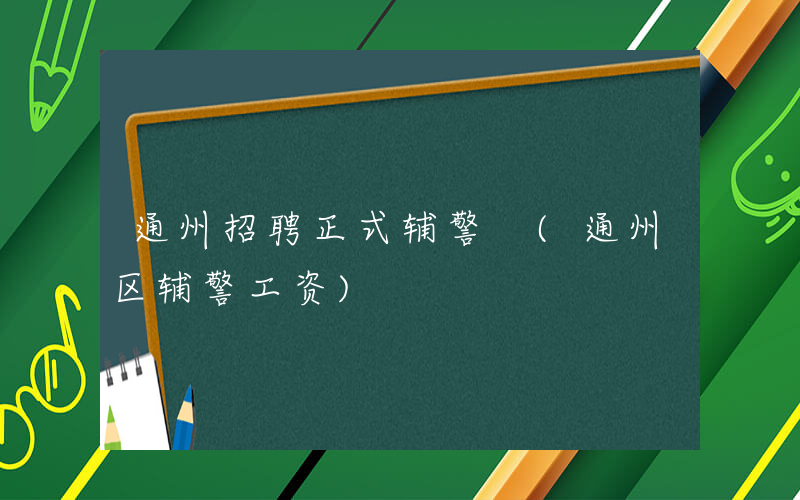 通州招聘正式辅警 (通州区辅警工资)